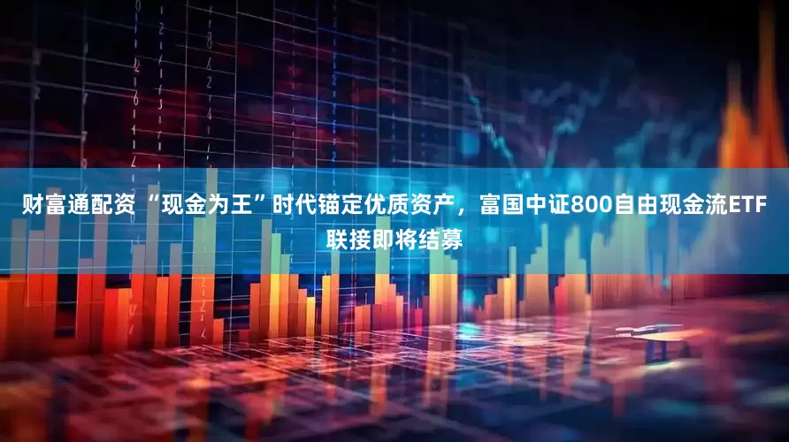财富通配资 “现金为王”时代锚定优质资产，富国中证800自由现金流ETF联接即将结募