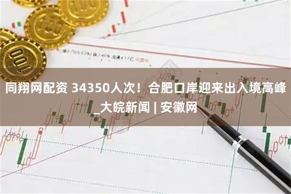同翔网配资 34350人次！合肥口岸迎来出入境高峰_大皖新闻 | 安徽网