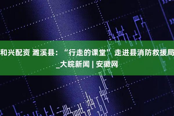 和兴配资 濉溪县：“行走的课堂” 走进县消防救援局_大皖新闻 | 安徽网