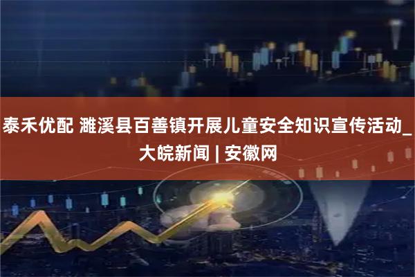 泰禾优配 濉溪县百善镇开展儿童安全知识宣传活动_大皖新闻 | 安徽网