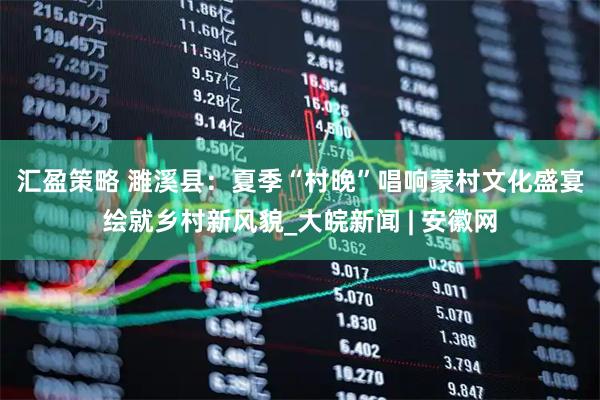汇盈策略 濉溪县：夏季“村晚”唱响蒙村　文化盛宴绘就乡村新风貌_大皖新闻 | 安徽网