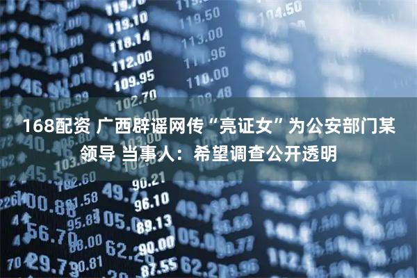 168配资 广西辟谣网传“亮证女”为公安部门某领导 当事人：希望调查公开透明
