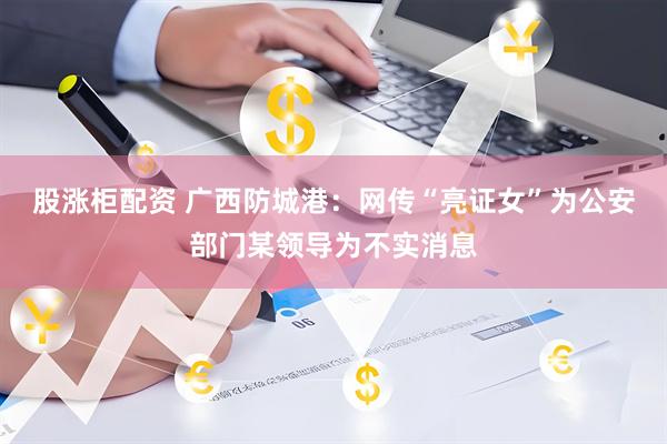 股涨柜配资 广西防城港：网传“亮证女”为公安部门某领导为不实消息