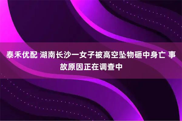 泰禾优配 湖南长沙一女子被高空坠物砸中身亡 事故原因正在调查中