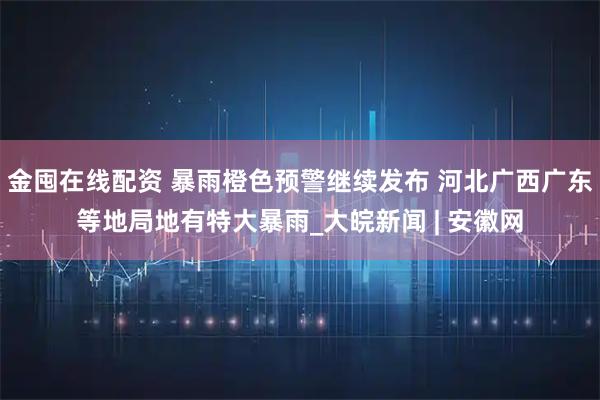 金囤在线配资 暴雨橙色预警继续发布 河北广西广东等地局地有特大暴雨_大皖新闻 | 安徽网