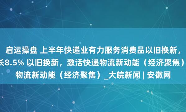 启运操盘 上半年快递业有力服务消费品以旧换新，支撑网上零售额增长8.5% 以旧换新，激活快递物流新动能（经济聚焦）_大皖新闻 | 安徽网