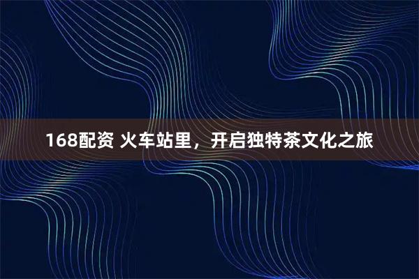 168配资 火车站里，开启独特茶文化之旅