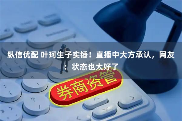 纵信优配 叶珂生子实锤！直播中大方承认，网友：状态也太好了