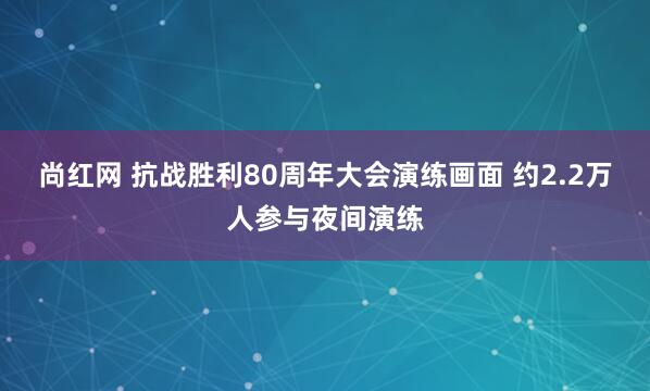 尚红网 抗战胜利80周年大会演练画面 约2.2万人参与夜间演练