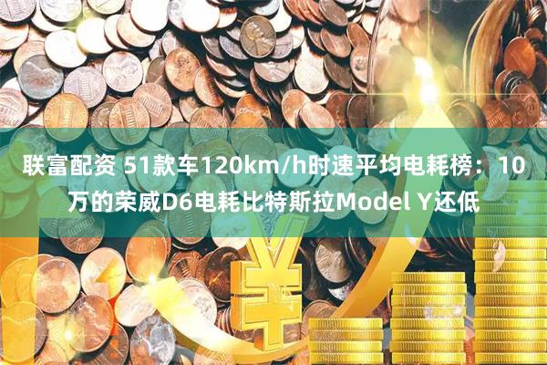 联富配资 51款车120km/h时速平均电耗榜：10万的荣威D6电耗比特斯拉Model Y还低