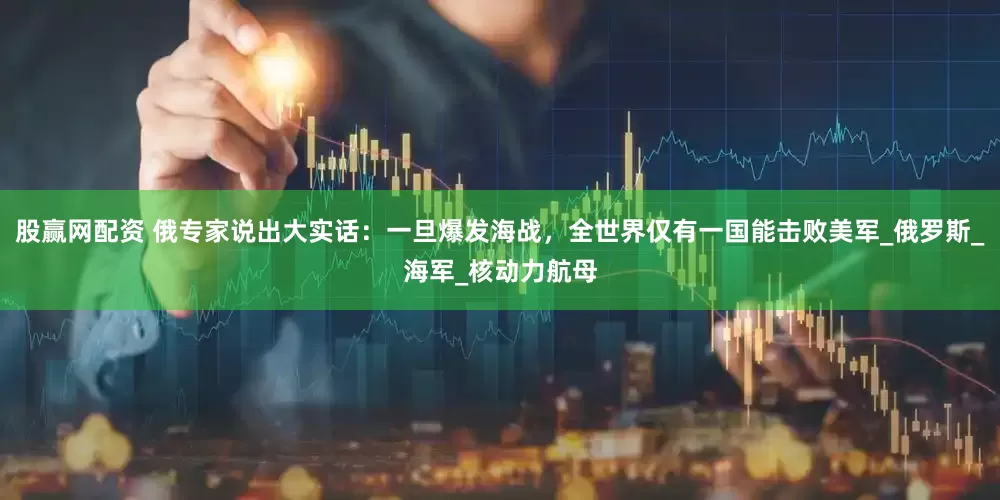 股赢网配资 俄专家说出大实话：一旦爆发海战，全世界仅有一国能击败美军_俄罗斯_海军_核动力航母