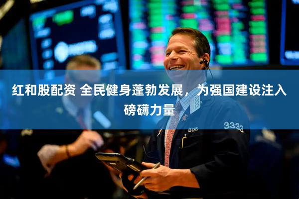 红和股配资 全民健身蓬勃发展，为强国建设注入磅礴力量