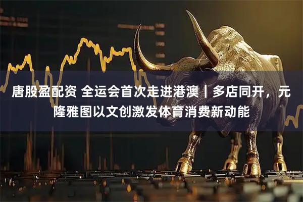 唐股盈配资 全运会首次走进港澳｜多店同开，元隆雅图以文创激发体育消费新动能
