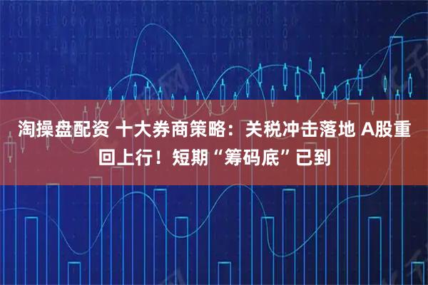 淘操盘配资 十大券商策略：关税冲击落地 A股重回上行！短期“筹码底”已到
