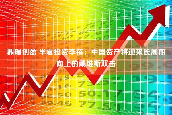 鼎瑞创盈 半夏投资李蓓：中国资产将迎来长周期向上的戴维斯双击