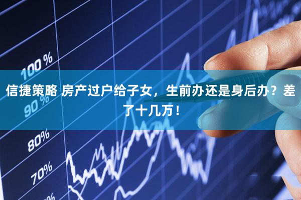 信捷策略 房产过户给子女，生前办还是身后办？差了十几万！