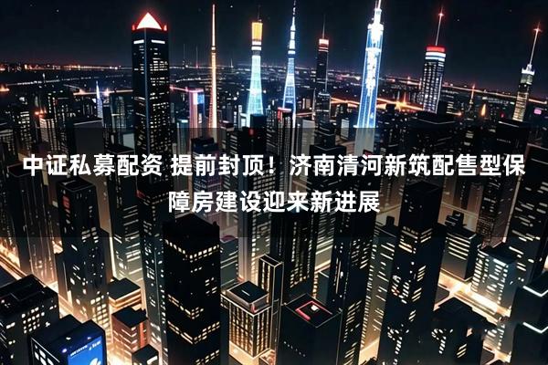 中证私募配资 提前封顶！济南清河新筑配售型保障房建设迎来新进展
