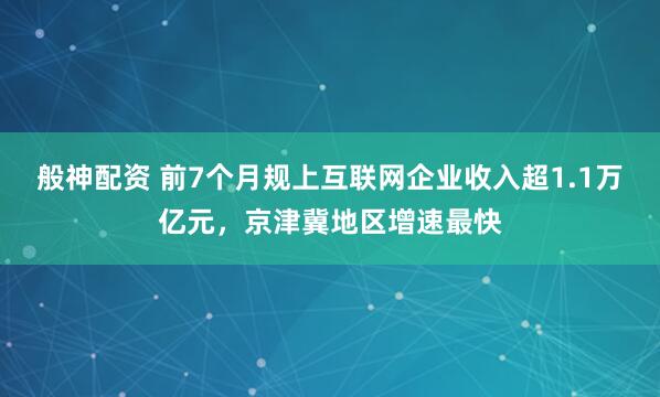 般神配资 前7个月规上互联网企业收入超1.1万亿元，京津冀地区增速最快