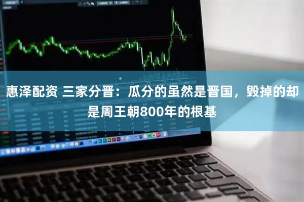惠泽配资 三家分晋：瓜分的虽然是晋国，毁掉的却是周王朝800年的根基