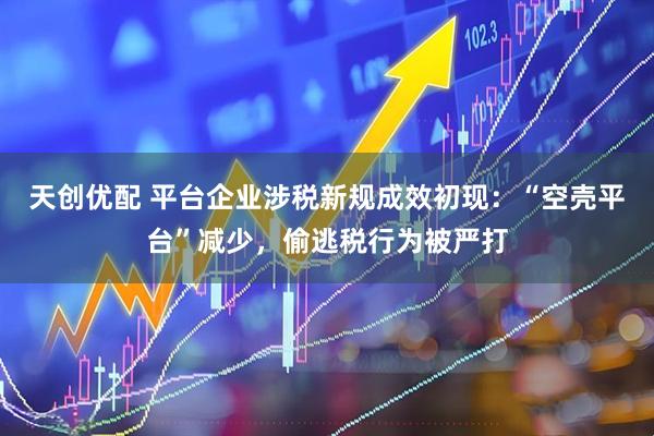 天创优配 平台企业涉税新规成效初现：“空壳平台”减少，偷逃税行为被严打