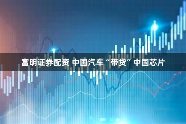 富明证券配资 中国汽车“带货”中国芯片