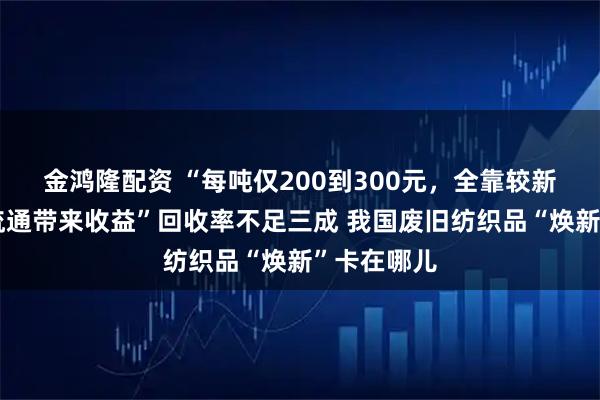 金鸿隆配资 “每吨仅200到300元，全靠较新衣物二次流通带来收益”回收率不足三成 我国废旧纺织品“焕新”卡在哪儿