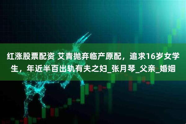 红涨股票配资 艾青抛弃临产原配，追求16岁女学生，年近半百出轨有夫之妇_张月琴_父亲_婚姻