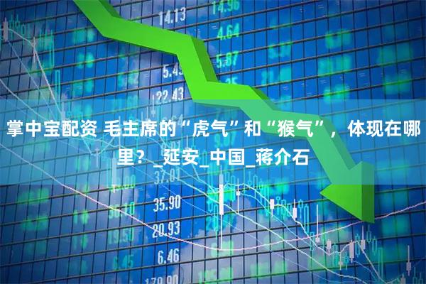 掌中宝配资 毛主席的“虎气”和“猴气”，体现在哪里？_延安_中国_蒋介石