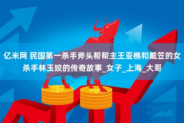 亿米网 民国第一杀手斧头帮帮主王亚樵和戴笠的女杀手林玉姣的传奇故事_女子_上海_大哥