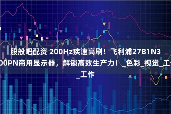 股般吧配资 200Hz疾速高刷！飞利浦27B1N3500PN商用显示器，解锁高效生产力！_色彩_视觉_工作