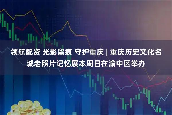 领航配资 光影留痕 守护重庆 | 重庆历史文化名城老照片记忆展本周日在渝中区举办