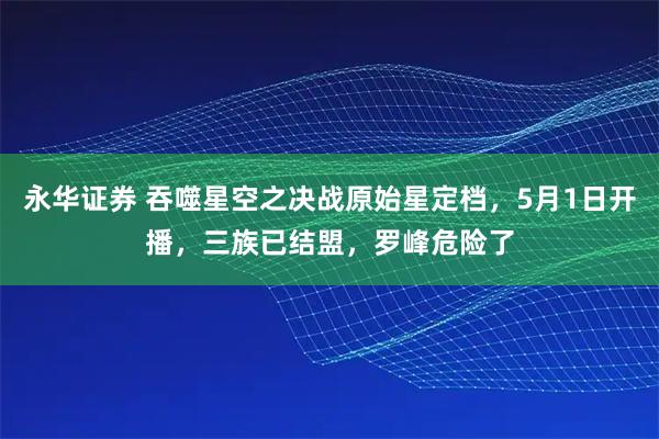 永华证券 吞噬星空之决战原始星定档，5月1日开播，三族已结盟，罗峰危险了
