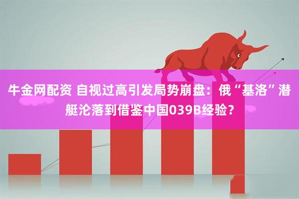 牛金网配资 自视过高引发局势崩盘:俄“基洛”潜艇沦落到借鉴中国039B经验?