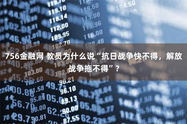 756金融网 教员为什么说“抗日战争快不得,解放战争拖不得”?