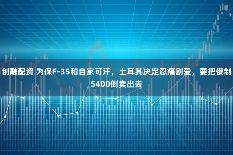 创融配资 为保F-35和自家可汗，土耳其决定忍痛割爱，要把俄制S400倒卖出去